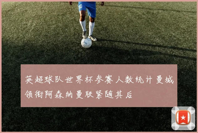 英超球队世界杯参赛人数统计曼城领衔阿森纳曼联紧随其后