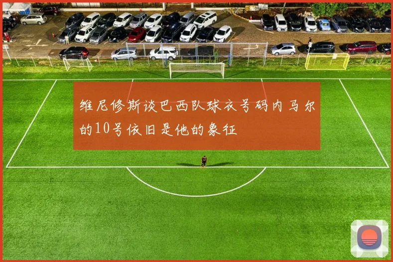维尼修斯谈巴西队球衣号码内马尔的10号依旧是他的象征