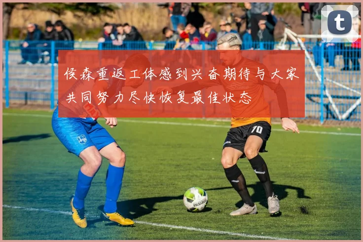 侯森重返工体感到兴奋期待与大家共同努力尽快恢复最佳状态