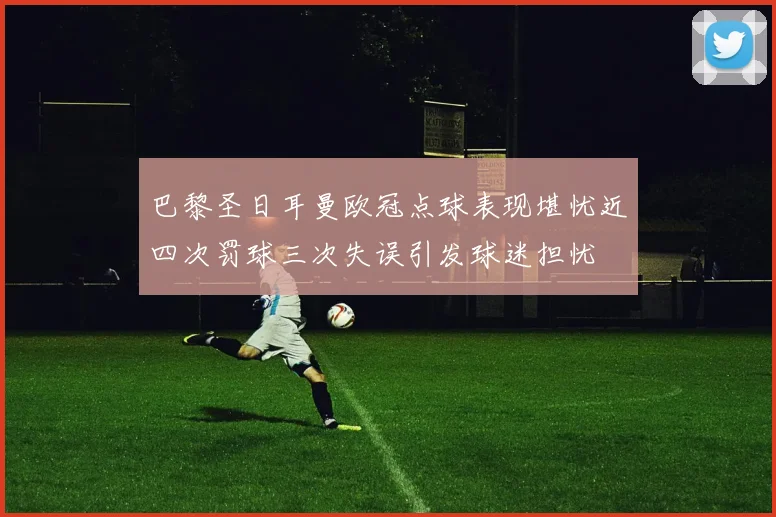 巴黎圣日耳曼欧冠点球表现堪忧近四次罚球三次失误引发球迷担忧
