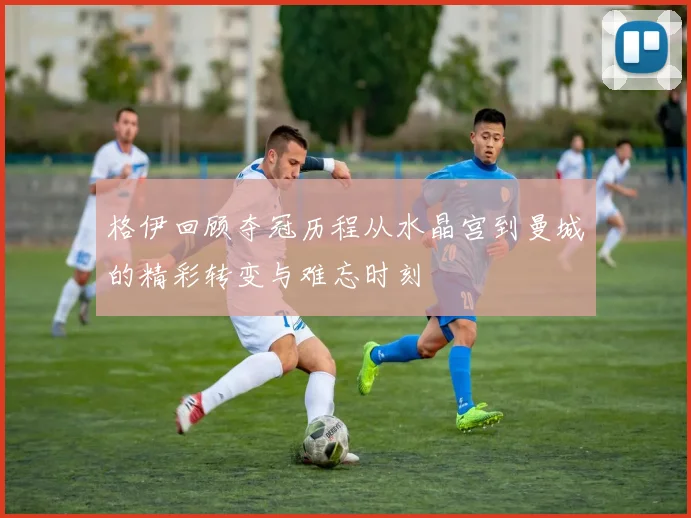 格伊回顾夺冠历程从水晶宫到曼城的精彩转变与难忘时刻