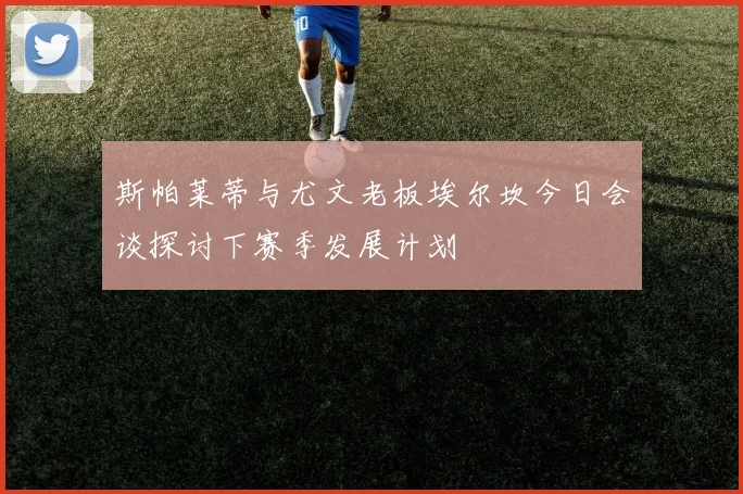 斯帕莱蒂与尤文老板埃尔坎今日会谈探讨下赛季发展计划