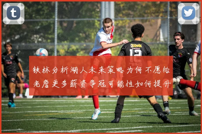 铁林分析湖人未来策略为何不愿给老詹更多薪资争冠可能性如何提升