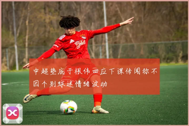 中超垫底于根伟回应下课传闻称不因个别球迷情绪波动
