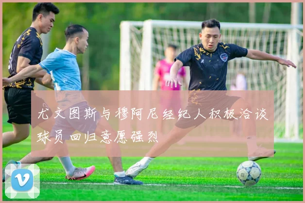 尤文图斯与穆阿尼经纪人积极洽谈球员回归意愿强烈