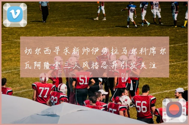 切尔西寻求新帅伊劳拉马尔科席尔瓦阿隆索三人风格各异引发关注