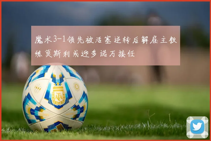 魔术3-1领先被活塞逆转后解雇主教练莫斯利或迎多诺万接任