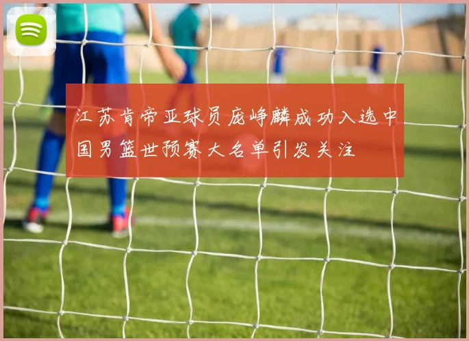 江苏肯帝亚球员庞峥麟成功入选中国男篮世预赛大名单引发关注
