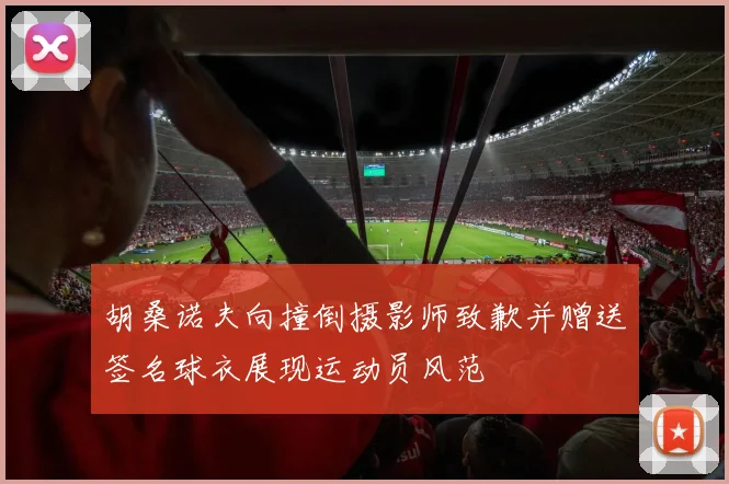 胡桑诺夫向撞倒摄影师致歉并赠送签名球衣展现运动员风范