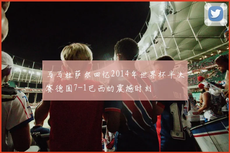 马马杜萨尔回忆2014年世界杯半决赛德国7-1巴西的震撼时刻