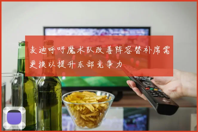 麦迪呼吁魔术队改善阵容替补席需更换以提升东部竞争力