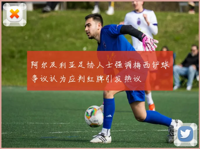 阿尔及利亚足协人士强调梅西铲球争议认为应判红牌引发热议