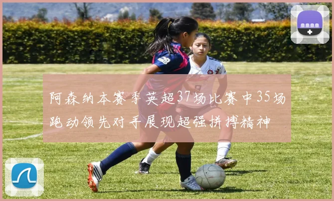 阿森纳本赛季英超37场比赛中35场跑动领先对手展现超强拼搏精神