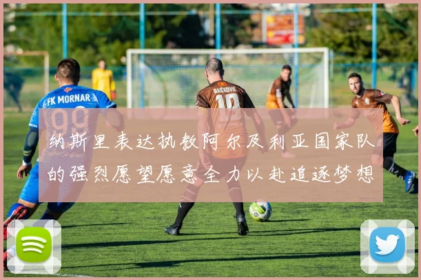 纳斯里表达执教阿尔及利亚国家队的强烈愿望愿意全力以赴追逐梦想