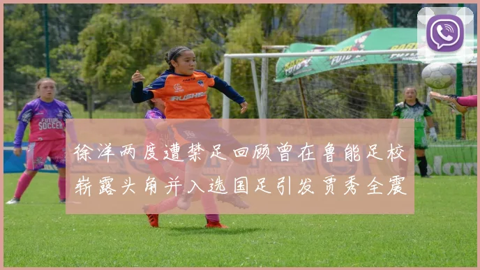 徐洋两度遭禁足回顾曾在鲁能足校崭露头角并入选国足引发贾秀全震惊