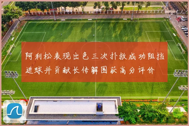 阿利松表现出色三次扑救成功阻挡进球并贡献长传解围获高分评价