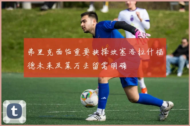 弗里克面临重要抉择坎塞洛拉什福德未来及莱万去留需明确