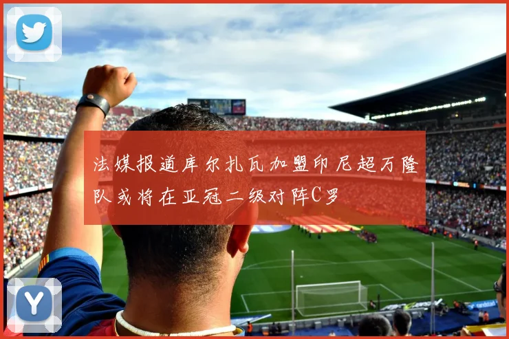 法媒报道库尔扎瓦加盟印尼超万隆队或将在亚冠二级对阵C罗